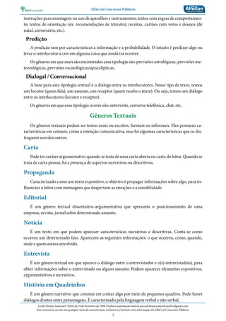 AlfaCon Concursos Públicos
LeidoDireitoAutoralnº9.610,de19deFevereirode1998:Proíbeareproduçãototalouparcialdessematerialoudivulgaçãocom
finscomerciaisounão,emqualquermeiodecomunicação,inclusivenaInternet,semautorizaçãodoAlfaConConcursosPúblicos.
3
instruções para montagem ou uso de aparelhos e instrumentos; textos com regras de comportamen-
to; textos de orientação (ex: recomendações de trânsito); receitas, cartões com votos e desejos (de
natal, aniversário, etc.).
Predição
A predição tem por características a informação e a probabilidade. O intuito é predizer algo ou
levar o interlocutor a crer em alguma coisa que ainda irá ocorrer.
Os gêneros em que mais são encontrados essa tipologia são: previsões astrológicas, previsões me-
teorológicas, previsões escatológicas/apocalípticas.
Dialogal / Conversacional
A base para esta tipologia textual é o diálogo entre os interlocutores. Nesse tipo de texto, temos
um locutor (quem fala), um assunto, um receptor (quem recebe o texto). Ou seja, temos um diálogo
entre os interlocutores (locutor e receptor).
Os gêneros em que essa tipologia ocorre são: entrevista, conversa telefônica, chat, etc.
Gêneros Textuais
Os gêneros textuais podem ser textos orais ou escritos, formais ou informais. Eles possuem ca-
racterísticas em comum, como a intenção comunicativa, mas há algumas características que os dis-
tinguem uns dos outros.
Carta
Pode ter caráter argumentativo quando se trata de uma carta aberta ou carta do leitor. Quando se
trata de carta pessoa, há a presença de aspectos narrativos ou descritivos.
Propaganda
Caracterizado como um texto expositivo, o objetivo é propagar informações sobre algo, para in-
fluenciar o leitor com mensagens que despertam as emoções e a sensibilidade.
Editorial
É um gênero textual dissertativo-argumentativo que apresenta o posicionamento de uma
empresa, revista, jornal sobre determinado assunto.
Notícia
É um texto em que podem aparecer características narrativas e descritivas. Conta-se como
ocorreu um determinado fato. Aparecem as seguintes informações: o que ocorreu, como, quando,
onde e quem estava envolvido.
Entrevista
É um gênero textual em que aparece o diálogo entre o entrevistador e o(s) entrevistado(s), para
obter informações sobre o entrevistado ou algum assunto. Podem aparecer elementos expositivos,
argumentativos e narrativos.
História em Quadrinhos
É um gênero narrativo que consiste em contar algo por meio de pequenos quadros. Pode haver
diálogos diretos entre personagens. É caracterizado pela linguagem verbal e não verbal.
 