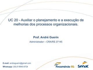 UC 20 - Auxiliar o planejamento e a execução de
melhorias dos processos organizacionais.
Prof. André Guerin
Administrador – CRA/RS 37145
E-mail: andreguerin@gmail.com
Whatsapp: (55) 9 9945 6724
 