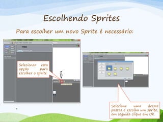 Escolhendo Sprites
9
Para escolher um novo Sprite é necessário:
Selecionar esta
opção para
escolher o sprite.
Selecione uma dessas
pastas e escolha um sprite,
em seguida clique em OK.
 