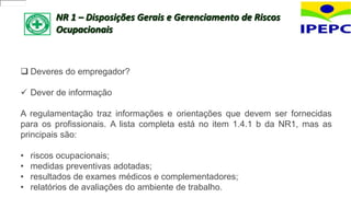 NR 1 – Disposições Gerais e Gerenciamento de Riscos
Ocupacionais
 Deveres do empregador?
 Dever de informação
A regulamentação traz informações e orientações que devem ser fornecidas
para os profissionais. A lista completa está no item 1.4.1 b da NR1, mas as
principais são:
• riscos ocupacionais;
• medidas preventivas adotadas;
• resultados de exames médicos e complementadores;
• relatórios de avaliações do ambiente de trabalho.
 