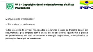 NR 1 – Disposições Gerais e Gerenciamento de Riscos
Ocupacionais
 Deveres do empregador?
 Formalizar procedimentos
Todas as ordens de serviços relacionadas à segurança e saúde do trabalho devem ser
documentadas pela empresa com a ciência dos colaboradores. Igualmente, é preciso
ter procedimentos em caso de acidentes e doenças ocupacionais, principalmente os
passos para investigar as suas causas.
 