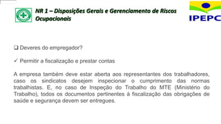 NR 1 – Disposições Gerais e Gerenciamento de Riscos
Ocupacionais
 Deveres do empregador?
 Permitir a fiscalização e prestar contas
A empresa também deve estar aberta aos representantes dos trabalhadores,
caso os sindicatos desejem inspecionar o cumprimento das normas
trabalhistas. E, no caso de Inspeção do Trabalho do MTE (Ministério do
Trabalho), todos os documentos pertinentes à fiscalização das obrigações de
saúde e segurança devem ser entregues.
 