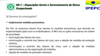 NR 1 – Disposições Gerais e Gerenciamento de Riscos
Ocupacionais
 Deveres do empregador?
 Implementar medidas preventivas
Por fim, as empresas devem ficar atentas às medidas preventivas, que deverão ser
implementadas após ouvir os trabalhadores. A NR1 traz as ações necessárias em ordem
de prioridade:
• eliminação dos fatores de risco;
• minimização e controle dos fatores de risco, com a adoção de medidas de proteção
coletiva;
• minimização e controle dos fatores de risco, com a adoção de medidas
administrativas ou de organização do trabalho;
• adoção de medidas de proteção individual.
 