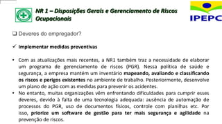 NR 1 – Disposições Gerais e Gerenciamento de Riscos
Ocupacionais
 Deveres do empregador?
 Implementar medidas preventivas
• Com as atualizações mais recentes, a NR1 também traz a necessidade de elaborar
um programa de gerenciamento de riscos (PGR). Nessa política de saúde e
segurança, a empresa mantém um inventário mapeando, avaliando e classificando
os riscos e perigos existentes no ambiente de trabalho. Posteriormente, desenvolve
um plano de ação com as medidas para prevenir os acidentes.
• No entanto, muitas organizações vêm enfrentando dificuldades para cumprir esses
deveres, devido à falta de uma tecnologia adequada: ausência de automação de
processos do PGR, uso de documentos físicos, controle com planilhas etc. Por
isso, priorize um software de gestão para ter mais segurança e agilidade na
prevenção de riscos.
 