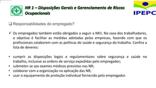 NR 1 – Disposições Gerais e Gerenciamento de Riscos
Ocupacionais
 Responsabilidades do empregado?
 Os empregados também estão obrigados a seguir a NR1. No caso dos trabalhadores,
o objetivo é facilitar as medidas adotadas pelas empresas, fazendo com que os
profissionais colaborem com as políticas de saúde e segurança do trabalho. Confira a
lista de deveres:
• cumprir as disposições legais e regulamentares sobre segurança e saúde no
trabalho, inclusive as ordens de serviço expedidas pelo empregador;
• submeter-se aos exames médicos previstos nas NR;
• colaborar com a organização na aplicação das NR;
• usar o equipamento de proteção individual fornecido pelo empregador.
 
