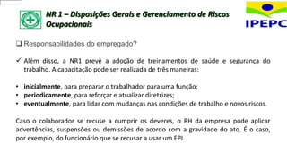 NR 1 – Disposições Gerais e Gerenciamento de Riscos
Ocupacionais
 Responsabilidades do empregado?
 Além disso, a NR1 prevê a adoção de treinamentos de saúde e segurança do
trabalho. A capacitação pode ser realizada de três maneiras:
• inicialmente, para preparar o trabalhador para uma função;
• periodicamente, para reforçar e atualizar diretrizes;
• eventualmente, para lidar com mudanças nas condições de trabalho e novos riscos.
Caso o colaborador se recuse a cumprir os deveres, o RH da empresa pode aplicar
advertências, suspensões ou demissões de acordo com a gravidade do ato. É o caso,
por exemplo, do funcionário que se recusar a usar um EPI.
 