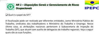 NR 1 – Disposições Gerais e Gerenciamento de Riscos
Ocupacionais
 Qual é o papel da SIT?
A fiscalização pode ser realizada por diferentes entidades, como Ministério Público do
Trabalho, sindicatos dos trabalhadores e Ministério do Trabalho e Emprego. Nesse
último caso, as atribuições nacionais pertencem à Subsecretaria de Inspeção do
Trabalho (SIT), que atuam com auxílio de delegacias do trabalho regionais. Veja a seguir
quais são as suas funções.
 