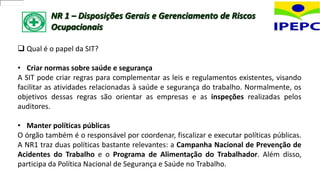 NR 1 – Disposições Gerais e Gerenciamento de Riscos
Ocupacionais
 Qual é o papel da SIT?
• Criar normas sobre saúde e segurança
A SIT pode criar regras para complementar as leis e regulamentos existentes, visando
facilitar as atividades relacionadas à saúde e segurança do trabalho. Normalmente, os
objetivos dessas regras são orientar as empresas e as inspeções realizadas pelos
auditores.
• Manter políticas públicas
O órgão também é o responsável por coordenar, fiscalizar e executar políticas públicas.
A NR1 traz duas políticas bastante relevantes: a Campanha Nacional de Prevenção de
Acidentes do Trabalho e o Programa de Alimentação do Trabalhador. Além disso,
participa da Política Nacional de Segurança e Saúde no Trabalho.
 