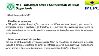 NR 1 – Disposições Gerais e Gerenciamento de Riscos
Ocupacionais
 Qual é o papel da SIT?
• Fiscalizar as empresas
A SIT pode realizar fiscalizações em todo território nacional. Assim, por meio das
delegacias locais e auditores do trabalho, as empresas são avaliadas para saber se
estão cumprindo as regras de saúde e segurança do trabalho, com risco de sofrerem
penalidades.
• Julgar processos administrativos
Por fim, as atribuições da SIT são nacionais. Além de coordenar as atividades regionais,
quando a empresa contesta os autos de infração pela via administrativa, ela funciona
como última instância de julgamento, podendo revisar decisões anteriores.
 