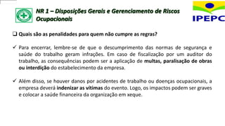 NR 1 – Disposições Gerais e Gerenciamento de Riscos
Ocupacionais
 Quais são as penalidades para quem não cumpre as regras?
 Para encerrar, lembre-se de que o descumprimento das normas de segurança e
saúde do trabalho geram infrações. Em caso de fiscalização por um auditor do
trabalho, as consequências podem ser a aplicação de multas, paralisação de obras
ou interdição do estabelecimento da empresa.
 Além disso, se houver danos por acidentes de trabalho ou doenças ocupacionais, a
empresa deverá indenizar as vítimas do evento. Logo, os impactos podem ser graves
e colocar a saúde financeira da organização em xeque.
 