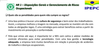 NR 1 – Disposições Gerais e Gerenciamento de Riscos
Ocupacionais
 Quais são as penalidades para quem não cumpre as regras?
 Uma boa prática é buscar uma cultura de segurança e bem-estar dos trabalhadores.
Assim, a empresa melhora a imagem no mercado, enquanto se mantém em dia com
todas as obrigações legais. É uma estratégia para extrair benefícios extras a partir do
investimento em prevenção e conformidade.
 Pelo que vimos até aqui, é importante ler a NR1 com calma e adotar medidas de
controle eficientes para evitar penalidades. Com uma boa gestão e tecnologia
adequada, a empresa terá muitos benefícios em relação à prevenção de acidentes
de trabalho e doenças ocupacionais.
 