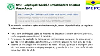 NR 1 – Disposições Gerais e Gerenciamento de Riscos
Ocupacionais
 No que diz respeito às ações de implementação, foram disponibilizados os seguintes
instrumentos:
 Fichas com orientações sobre as medidas de prevenção a serem adotadas pelo MEI,
conforme previsto no subitem 1.8.2 da NR-1;
 Ferramentas de avaliação de riscos para as microempresa e empresas de pequeno porte
que não forem obrigadas a constituir SESMT, conforme previsto no item 1.8.3 da NR-1;
 Sistema de declaração de inexistência de riscos físicos, químicos e biológicos para
microempresas e empresas de pequeno porte, graus de risco 1 e 2, em conformidade
com o item 1.8.4 da NR-1;
 