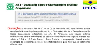 NR 1 – Disposições Gerais e Gerenciamento de Riscos
Ocupacionais
 ATENÇÃO: A Portaria SEPRT nº 6.730, de 09 de março de 2020, que aprovou a nova
redação da Norma Regulamentadora nº 01 - Disposições Gerais e Gerenciamento de
Riscos Ocupacionais, estabelece, no art. 3°: “enquanto não houver sistema
informatizado para o recebimento da declaração de informações digitais prevista nos
subitens 1.8.4 e 1.8.6 do Anexo I desta Portaria, o empregador deverá manter
declaração de inexistência de riscos no estabelecimento para fazer jus ao tratamento
diferenciado”.
 