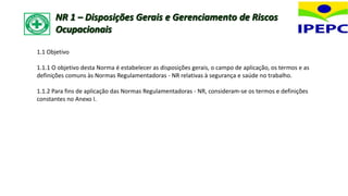 1.1 Objetivo
1.1.1 O objetivo desta Norma é estabelecer as disposições gerais, o campo de aplicação, os termos e as
definições comuns às Normas Regulamentadoras - NR relativas à segurança e saúde no trabalho.
1.1.2 Para fins de aplicação das Normas Regulamentadoras - NR, consideram-se os termos e definições
constantes no Anexo I.
NR 1 – Disposições Gerais e Gerenciamento de Riscos
Ocupacionais
 