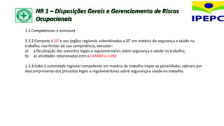 1.3 Competências e estrutura
1.3.2 Compete à SIT e aos órgãos regionais subordinados a SIT em matéria de segurança e saúde no
trabalho, nos limites de sua competência, executar:
a) a fiscalização dos preceitos legais e regulamentares sobre segurança e saúde no trabalho;
b) as atividades relacionadas com a CANPAT e o PAT.
1.3.3 Cabe à autoridade regional competente em matéria de trabalho impor as penalidades cabíveis por
descumprimento dos preceitos legais e regulamentares sobre segurança e saúde no trabalho.
NR 1 – Disposições Gerais e Gerenciamento de Riscos
Ocupacionais
 