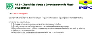 1.4.1 Cabe ao empregador:
a)cumprir e fazer cumprir as disposições legais e regulamentares sobre segurança e medicina do trabalho;
b) informar aos trabalhadores:
I. Os riscos profissionais que possam originar-se nos locais de trabalho;
II.Os meios para prevenir e limitar tais riscos e as medidas adotadas pela empresa;
III.Os resultados dos exames médicos e de exames complementares de diagnóstico aos quais os próprios
trabalhadores forem submetidos;
IV.Os resultados das avaliações ambientais realizadas nos locais de trabalho.
NR 1 – Disposições Gerais e Gerenciamento de Riscos
Ocupacionais
 