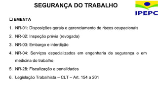  EMENTA
1. NR-01: Disposições gerais e gerenciamento de riscos ocupacionais
2. NR-02: Inspeção prévia (revogada)
3. NR-03: Embargo e interdição
4. NR-04: Serviços especializados em engenharia de segurança e em
medicina do trabalho
5. NR-28: Fiscalização e penalidades
6. Legislação Trabalhista – CLT – Art. 154 a 201
SEGURANÇA DO TRABALHO
 