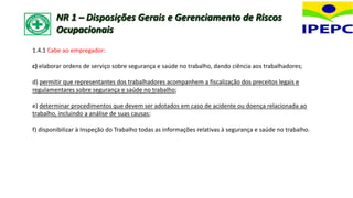 1.4.1 Cabe ao empregador:
c) elaborar ordens de serviço sobre segurança e saúde no trabalho, dando ciência aos trabalhadores;
d) permitir que representantes dos trabalhadores acompanhem a fiscalização dos preceitos legais e
regulamentares sobre segurança e saúde no trabalho;
e) determinar procedimentos que devem ser adotados em caso de acidente ou doença relacionada ao
trabalho, incluindo a análise de suas causas;
f) disponibilizar à Inspeção do Trabalho todas as informações relativas à segurança e saúde no trabalho.
NR 1 – Disposições Gerais e Gerenciamento de Riscos
Ocupacionais
 