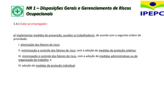 1.4.1 Cabe ao empregador:
g) implementar medidas de prevenção, ouvidos os trabalhadores, de acordo com a seguinte ordem de
prioridade:
I. eliminação dos fatores de risco;
II. minimização e controle dos fatores de risco, com a adoção de medidas de proteção coletiva;
III. minimização e controle dos fatores de risco, com a adoção de medidas administrativas ou de
organização do trabalho; e
IV. adoção de medidas de proteção individual.
NR 1 – Disposições Gerais e Gerenciamento de Riscos
Ocupacionais
 