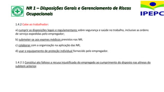 1.4.2 Cabe ao trabalhador:
a) cumprir as disposições legais e regulamentares sobre segurança e saúde no trabalho, inclusive as ordens
de serviço expedidas pelo empregador;
b) submeter-se aos exames médicos previstos nas NR;
c) colaborar com a organização na aplicação das NR;
d) usar o equipamento de proteção individual fornecido pelo empregador.
1.4.2.1 Constitui ato faltoso a recusa injustificada do empregado ao cumprimento do disposto nas alíneas do
subitem anterior.
NR 1 – Disposições Gerais e Gerenciamento de Riscos
Ocupacionais
 