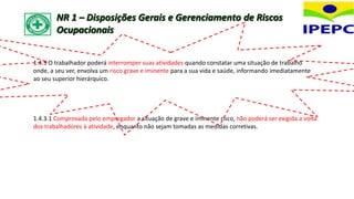 1.4.3 O trabalhador poderá interromper suas atividades quando constatar uma situação de trabalho
onde, a seu ver, envolva um risco grave e iminente para a sua vida e saúde, informando imediatamente
ao seu superior hierárquico.
1.4.3.1 Comprovada pelo empregador a situação de grave e iminente risco, não poderá ser exigida a volta
dos trabalhadores à atividade, enquanto não sejam tomadas as medidas corretivas.
NR 1 – Disposições Gerais e Gerenciamento de Riscos
Ocupacionais
 