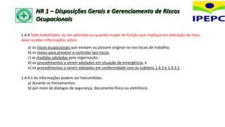1.4.4 Todo trabalhador, ao ser admitido ou quando mudar de função que implique em alteração de risco,
deve receber informações sobre:
a) os riscos ocupacionais que existam ou possam originar-se nos locais de trabalho;
b) os meios para prevenir e controlar tais riscos;
c) as medidas adotadas pela organização;
d) os procedimentos a serem adotados em situação de emergência; e
e) os procedimentos a serem adotados em conformidade com os subitens 1.4.3 e 1.4.3.1.
1.4.4.1 As informações podem ser transmitidas:
a) durante os treinamentos;
b) por meio de diálogos de segurança, documento físico ou eletrônico.
NR 1 – Disposições Gerais e Gerenciamento de Riscos
Ocupacionais
 