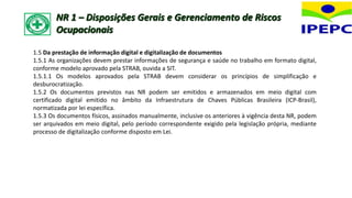 1.5 Da prestação de informação digital e digitalização de documentos
1.5.1 As organizações devem prestar informações de segurança e saúde no trabalho em formato digital,
conforme modelo aprovado pela STRAB, ouvida a SIT.
1.5.1.1 Os modelos aprovados pela STRAB devem considerar os princípios de simplificação e
desburocratização.
1.5.2 Os documentos previstos nas NR podem ser emitidos e armazenados em meio digital com
certificado digital emitido no âmbito da Infraestrutura de Chaves Públicas Brasileira (ICP-Brasil),
normatizada por lei específica.
1.5.3 Os documentos físicos, assinados manualmente, inclusive os anteriores à vigência desta NR, podem
ser arquivados em meio digital, pelo período correspondente exigido pela legislação própria, mediante
processo de digitalização conforme disposto em Lei.
NR 1 – Disposições Gerais e Gerenciamento de Riscos
Ocupacionais
 