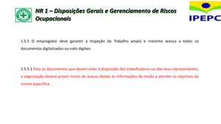 1.5.5 O empregador deve garantir à Inspeção do Trabalho amplo e irrestrito acesso a todos os
documentos digitalizados ou nato digitais.
1.5.5.1 Para os documentos que devem estar à disposição dos trabalhadores ou dos seus representantes,
a organização deverá prover meios de acesso destes às informações de modo a atender os objetivos da
norma específica.
NR 1 – Disposições Gerais e Gerenciamento de Riscos
Ocupacionais
 