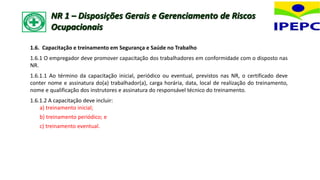 1.6. Capacitação e treinamento em Segurança e Saúde no Trabalho
1.6.1 O empregador deve promover capacitação dos trabalhadores em conformidade com o disposto nas
NR.
1.6.1.1 Ao término da capacitação inicial, periódico ou eventual, previstos nas NR, o certificado deve
conter nome e assinatura do(a) trabalhador(a), carga horária, data, local de realização do treinamento,
nome e qualificação dos instrutores e assinatura do responsável técnico do treinamento.
1.6.1.2 A capacitação deve incluir:
a) treinamento inicial;
b) treinamento periódico; e
c) treinamento eventual.
NR 1 – Disposições Gerais e Gerenciamento de Riscos
Ocupacionais
 