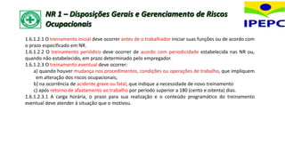 1.6.1.2.1 O treinamento inicial deve ocorrer antes de o trabalhador iniciar suas funções ou de acordo com
o prazo especificado em NR.
1.6.1.2.2 O treinamento periódico deve ocorrer de acordo com periodicidade estabelecida nas NR ou,
quando não estabelecido, em prazo determinado pelo empregador.
1.6.1.2.3 O treinamento eventual deve ocorrer:
a) quando houver mudança nos procedimentos, condições ou operações de trabalho, que impliquem
em alteração dos riscos ocupacionais;
b) na ocorrência de acidente grave ou fatal, que indique a necessidade de novo treinamento
c) após retorno de afastamento ao trabalho por período superior a 180 (cento e oitenta) dias.
1.6.1.2.3.1 A carga horária, o prazo para sua realização e o conteúdo programático do treinamento
eventual deve atender à situação que o motivou.
NR 1 – Disposições Gerais e Gerenciamento de Riscos
Ocupacionais
 