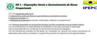 1.6.1.3 A capacitação pode incluir:
a) estágio prático, prática profissional supervisionada ou orientação em serviço;
b) exercícios simulados; ou
c) habilitação para operação de veículos, embarcações, máquinas ou equipamentos.
1.6.2 O tempo despendido em treinamentos previstos nas NR é considerado como de trabalho efetivo.
1.6.3 O certificado deve ser disponibilizado ao trabalhador e uma cópia arquivada na organização.
1.6.4 A capacitação deve ser consignada nos documentos funcionais do empregado.
1.6.5 Os treinamentos previstos em NR podem ser ministrados em conjunto com outros treinamentos da
organização, observados os conteúdos e a carga horária previstos na respectiva norma regulamentadora
NR 1 – Disposições Gerais e Gerenciamento de Riscos
Ocupacionais
 