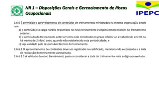 1.6.6 É permitido o aproveitamento de conteúdos de treinamentos ministrados na mesma organização desde
que:
a) o conteúdo e a carga horária requeridos no novo treinamento estejam compreendidos no treinamento
anterior;
b) o conteúdo do treinamento anterior tenha sido ministrado no prazo inferior ao estabelecido em NR ou
há menos de 2 (dois) anos, quando não estabelecida esta periodicidade; e
c) seja validado pelo responsável técnico do treinamento.
1.6.6.1 O aproveitamento de conteúdos deve ser registrado no certificado, mencionando o conteúdo e a data
de realização do treinamento aproveitado.
1.6.6.1.1 A validade do novo treinamento passa a considerar a data do treinamento mais antigo aproveitado.
NR 1 – Disposições Gerais e Gerenciamento de Riscos
Ocupacionais
 