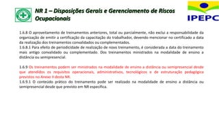 1.6.8 O aproveitamento de treinamentos anteriores, total ou parcialmente, não exclui a responsabilidade da
organização de emitir a certificação da capacitação do trabalhador, devendo mencionar no certificado a data
da realização dos treinamentos convalidados ou complementados.
1.6.8.1 Para efeito de periodicidade de realização de novo treinamento, é considerada a data do treinamento
mais antigo convalidado ou complementado. Dos treinamentos ministrados na modalidade de ensino a
distância ou semipresencial.
1.6.9 Os treinamentos podem ser ministrados na modalidade de ensino a distância ou semipresencial desde
que atendidos os requisitos operacionais, administrativos, tecnológicos e de estruturação pedagógica
previstos no Anexo II desta NR.
1.6.9.1 O conteúdo prático do treinamento pode ser realizado na modalidade de ensino a distância ou
semipresencial desde que previsto em NR específica.
NR 1 – Disposições Gerais e Gerenciamento de Riscos
Ocupacionais
 
