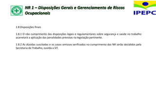 1.8 Disposições finais
1.8.1 O não cumprimento das disposições legais e regulamentares sobre segurança e saúde no trabalho
acarretará a aplicação das penalidades previstas na legislação pertinente.
1.8.2 As dúvidas suscitadas e os casos omissos verificados no cumprimento das NR serão decididos pela
Secretaria de Trabalho, ouvida a SIT.
NR 1 – Disposições Gerais e Gerenciamento de Riscos
Ocupacionais
 