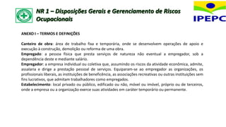 ANEXO I – TERMOS E DEFINIÇÕES
Canteiro de obra: área de trabalho fixa e temporária, onde se desenvolvem operações de apoio e
execução à construção, demolição ou reforma de uma obra.
Empregado: a pessoa física que presta serviços de natureza não eventual a empregador, sob a
dependência deste e mediante salário.
Empregador: a empresa individual ou coletiva que, assumindo os riscos da atividade econômica, admite,
assalaria e dirige a prestação pessoal de serviços. Equiparam-se ao empregador as organizações, os
profissionais liberais, as instituições de beneficência, as associações recreativas ou outras instituições sem
fins lucrativos, que admitam trabalhadores como empregados.
Estabelecimento: local privado ou público, edificado ou não, móvel ou imóvel, próprio ou de terceiros,
onde a empresa ou a organização exerce suas atividades em caráter temporário ou permanente.
NR 1 – Disposições Gerais e Gerenciamento de Riscos
Ocupacionais
 