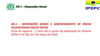NR-1 - DISPOSIÇÕES GERAIS E GERENCIAMENTO DE RISCOS
OCUPACIONAIS (NOVO TEXTO)
Início de vigência - 1 (um) ano a partir da publicação da Portaria
SEPRT nº 6.730, de 9 de março de 2020.
NR 1 – Disposições Gerais
 