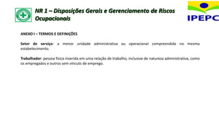 ANEXO I – TERMOS E DEFINIÇÕES
Setor de serviço: a menor unidade administrativa ou operacional compreendida no mesmo
estabelecimento.
Trabalhador: pessoa física inserida em uma relação de trabalho, inclusive de natureza administrativa, como
os empregados e outros sem vínculo de emprego.
NR 1 – Disposições Gerais e Gerenciamento de Riscos
Ocupacionais
 