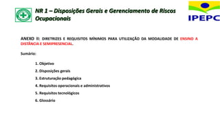 ANEXO II: DIRETRIZES E REQUISITOS MÍNIMOS PARA UTILIZAÇÃO DA MODALIDADE DE ENSINO A
DISTÂNCIA E SEMIPRESENCIAL.
Sumário:
1. Objetivo
2. Disposições gerais
3. Estruturação pedagógica
4. Requisitos operacionais e administrativos
5. Requisitos tecnológicos
6. Glossário
NR 1 – Disposições Gerais e Gerenciamento de Riscos
Ocupacionais
 