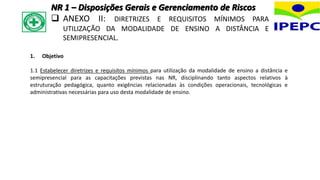 1. Objetivo
1.1 Estabelecer diretrizes e requisitos mínimos para utilização da modalidade de ensino a distância e
semipresencial para as capacitações previstas nas NR, disciplinando tanto aspectos relativos à
estruturação pedagógica, quanto exigências relacionadas às condições operacionais, tecnológicas e
administrativas necessárias para uso desta modalidade de ensino.
NR 1 – Disposições Gerais e Gerenciamento de Riscos
 ANEXO II: DIRETRIZES E REQUISITOS MÍNIMOS PARA
UTILIZAÇÃO DA MODALIDADE DE ENSINO A DISTÂNCIA E
SEMIPRESENCIAL.
 
