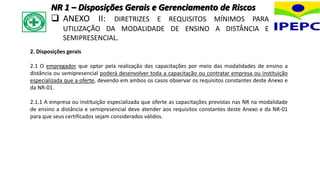 2. Disposições gerais
2.1 O empregador que optar pela realização das capacitações por meio das modalidades de ensino a
distância ou semipresencial poderá desenvolver toda a capacitação ou contratar empresa ou instituição
especializada que a oferte, devendo em ambos os casos observar os requisitos constantes deste Anexo e
da NR-01.
2.1.1 A empresa ou instituição especializada que oferte as capacitações previstas nas NR na modalidade
de ensino a distância e semipresencial deve atender aos requisitos constantes deste Anexo e da NR-01
para que seus certificados sejam considerados válidos.
NR 1 – Disposições Gerais e Gerenciamento de Riscos
 ANEXO II: DIRETRIZES E REQUISITOS MÍNIMOS PARA
UTILIZAÇÃO DA MODALIDADE DE ENSINO A DISTÂNCIA E
SEMIPRESENCIAL.
 