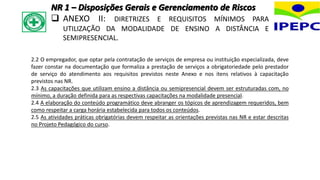 2.2 O empregador, que optar pela contratação de serviços de empresa ou instituição especializada, deve
fazer constar na documentação que formaliza a prestação de serviços a obrigatoriedade pelo prestador
de serviço do atendimento aos requisitos previstos neste Anexo e nos itens relativos à capacitação
previstos nas NR.
2.3 As capacitações que utilizam ensino a distância ou semipresencial devem ser estruturadas com, no
mínimo, a duração definida para as respectivas capacitações na modalidade presencial.
2.4 A elaboração do conteúdo programático deve abranger os tópicos de aprendizagem requeridos, bem
como respeitar a carga horária estabelecida para todos os conteúdos.
2.5 As atividades práticas obrigatórias devem respeitar as orientações previstas nas NR e estar descritas
no Projeto Pedagógico do curso.
NR 1 – Disposições Gerais e Gerenciamento de Riscos
 ANEXO II: DIRETRIZES E REQUISITOS MÍNIMOS PARA
UTILIZAÇÃO DA MODALIDADE DE ENSINO A DISTÂNCIA E
SEMIPRESENCIAL.
 