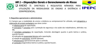 3. Requisitos operacionais e administrativos
3.1 Sempre que a modalidade de ensino a distância ou semipresencial for utilizada, será obrigatória a
elaboração de projeto pedagógico que deve conter:
a) objetivo geral da capacitação;
b) princípios e conceitos para a proteção da segurança e da saúde dos trabalhadores, definidos nas
NR;
c) estratégia pedagógica da capacitação, incluindo abordagem quanto à parte teórica e prática,
quando houver;
d) indicação do responsável técnico pela capacitação;
e) relação de instrutores, quando aplicável;
f) infraestrutura operacional de apoio e controle;
g) conteúdo programático teórico e prático, quando houver;
NR 1 – Disposições Gerais e Gerenciamento de Riscos
 ANEXO II: DIRETRIZES E REQUISITOS MÍNIMOS PARA
UTILIZAÇÃO DA MODALIDADE DE ENSINO A DISTÂNCIA E
SEMIPRESENCIAL.
 