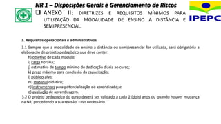 3. Requisitos operacionais e administrativos
3.1 Sempre que a modalidade de ensino a distância ou semipresencial for utilizada, será obrigatória a
elaboração de projeto pedagógico que deve conter:
h) objetivo de cada módulo;
i) carga horária;
j) estimativa de tempo mínimo de dedicação diária ao curso;
k) prazo máximo para conclusão da capacitação;
l) público alvo;
m) material didático;
n) instrumentos para potencialização do aprendizado; e
o) avaliação de aprendizagem.
3.2 O projeto pedagógico do curso deverá ser validado a cada 2 (dois) anos ou quando houver mudança
na NR, procedendo a sua revisão, caso necessário.
NR 1 – Disposições Gerais e Gerenciamento de Riscos
 ANEXO II: DIRETRIZES E REQUISITOS MÍNIMOS PARA
UTILIZAÇÃO DA MODALIDADE DE ENSINO A DISTÂNCIA E
SEMIPRESENCIAL.
 