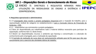 4. Requisitos operacionais e administrativos
4.1 O empregador deve manter o projeto pedagógico disponível para a inspeção do trabalho, para a
representação sindical da categoria no estabelecimento e para a Comissão Interna de Prevenção de
Acidentes - CIPA.
4.1.1 ... disponibilizar aos contratantes o projeto pedagógico.
4.2 Deve ser disponibilizado aos trabalhadores todo o material didático necessário para participar da
capacitação, conforme item 3.1 deste Anexo.
4.3 Devem ser disponibilizados recursos e ambiente que favoreça a concentração e a absorção do
conhecimento pelo empregado, para a realização da capacitação.
4.4 O período de realização do curso deve ser exclusivamente utilizado para tal fim para que não seja
concomitante com o exercício das atividades diárias de trabalho.
NR 1 – Disposições Gerais e Gerenciamento de Riscos
 ANEXO II: DIRETRIZES E REQUISITOS MÍNIMOS PARA
UTILIZAÇÃO DA MODALIDADE DE ENSINO A DISTÂNCIA E
SEMIPRESENCIAL.
 