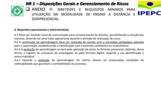 4. Requisitos operacionais e administrativos
4.5 Deve ser mantido canal de comunicação para esclarecimento de dúvidas, possibilitando a solução das
mesmas, devendo tal canal estar operacional durante o período de realização do curso.
4.6 A verificação de aprendizagem deve ser realizada de acordo com a estratégia pedagógica adotada
para a capacitação, estabelecendo a classificação com o conceito satisfatório ou insatisfatório.
4.6.1 A avaliação da aprendizagem se dará pela aplicação da prova no formato presencial, obtendo, dessa
forma, o registro da assinatura do empregado, ou pelo formato digital, exigindo a sua identificação e
senha individual.
4.6.2 Quando a avaliação da aprendizagem for online, devem ser preservadas condições de
rastreabilidade que garantam a confiabilidade do processo.
NR 1 – Disposições Gerais e Gerenciamento de Riscos
 ANEXO II: DIRETRIZES E REQUISITOS MÍNIMOS PARA
UTILIZAÇÃO DA MODALIDADE DE ENSINO A DISTÂNCIA E
SEMIPRESENCIAL.
 