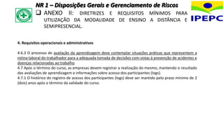 4. Requisitos operacionais e administrativos
4.6.3 O processo de avaliação da aprendizagem deve contemplar situações práticas que representem a
rotina laboral do trabalhador para a adequada tomada de decisões com vistas à prevenção de acidentes e
doenças relacionadas ao trabalho.
4.7 Após o término do curso, as empresas devem registrar a realização do mesmo, mantendo o resultado
das avaliações de aprendizagem e informações sobre acesso dos participantes (logs).
4.7.1 O histórico do registro de acesso dos participantes (logs) deve ser mantido pelo prazo mínimo de 2
(dois) anos após o término da validade do curso.
NR 1 – Disposições Gerais e Gerenciamento de Riscos
 ANEXO II: DIRETRIZES E REQUISITOS MÍNIMOS PARA
UTILIZAÇÃO DA MODALIDADE DE ENSINO A DISTÂNCIA E
SEMIPRESENCIAL.
 