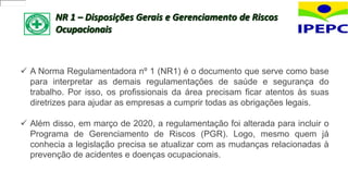 NR 1 – Disposições Gerais e Gerenciamento de Riscos
Ocupacionais
 A Norma Regulamentadora nº 1 (NR1) é o documento que serve como base
para interpretar as demais regulamentações de saúde e segurança do
trabalho. Por isso, os profissionais da área precisam ficar atentos às suas
diretrizes para ajudar as empresas a cumprir todas as obrigações legais.
 Além disso, em março de 2020, a regulamentação foi alterada para incluir o
Programa de Gerenciamento de Riscos (PGR). Logo, mesmo quem já
conhecia a legislação precisa se atualizar com as mudanças relacionadas à
prevenção de acidentes e doenças ocupacionais.
 