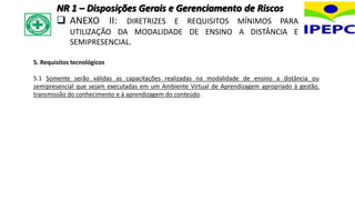 5. Requisitos tecnológicos
5.1 Somente serão válidas as capacitações realizadas na modalidade de ensino a distância ou
semipresencial que sejam executadas em um Ambiente Virtual de Aprendizagem apropriado à gestão,
transmissão do conhecimento e à aprendizagem do conteúdo.
NR 1 – Disposições Gerais e Gerenciamento de Riscos
 ANEXO II: DIRETRIZES E REQUISITOS MÍNIMOS PARA
UTILIZAÇÃO DA MODALIDADE DE ENSINO A DISTÂNCIA E
SEMIPRESENCIAL.
 