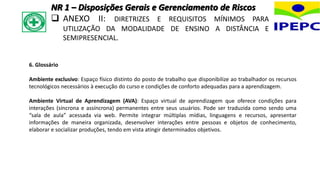 6. Glossário
Ambiente exclusivo: Espaço físico distinto do posto de trabalho que disponibilize ao trabalhador os recursos
tecnológicos necessários à execução do curso e condições de conforto adequadas para a aprendizagem.
Ambiente Virtual de Aprendizagem (AVA): Espaço virtual de aprendizagem que oferece condições para
interações (síncrona e assíncrona) permanentes entre seus usuários. Pode ser traduzida como sendo uma
“sala de aula” acessada via web. Permite integrar múltiplas mídias, linguagens e recursos, apresentar
informações de maneira organizada, desenvolver interações entre pessoas e objetos de conhecimento,
elaborar e socializar produções, tendo em vista atingir determinados objetivos.
NR 1 – Disposições Gerais e Gerenciamento de Riscos
 ANEXO II: DIRETRIZES E REQUISITOS MÍNIMOS PARA
UTILIZAÇÃO DA MODALIDADE DE ENSINO A DISTÂNCIA E
SEMIPRESENCIAL.
 