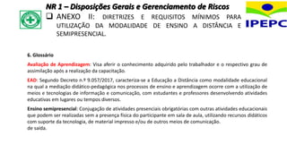 6. Glossário
Avaliação de Aprendizagem: Visa aferir o conhecimento adquirido pelo trabalhador e o respectivo grau de
assimilação após a realização da capacitação.
EAD: Segundo Decreto n.º 9.057/2017, caracteriza-se a Educação a Distância como modalidade educacional
na qual a mediação didático-pedagógica nos processos de ensino e aprendizagem ocorre com a utilização de
meios e tecnologias de informação e comunicação, com estudantes e professores desenvolvendo atividades
educativas em lugares ou tempos diversos.
Ensino semipresencial: Conjugação de atividades presenciais obrigatórias com outras atividades educacionais
que podem ser realizadas sem a presença física do participante em sala de aula, utilizando recursos didáticos
com suporte da tecnologia, de material impresso e/ou de outros meios de comunicação.
de saída.
NR 1 – Disposições Gerais e Gerenciamento de Riscos
 ANEXO II: DIRETRIZES E REQUISITOS MÍNIMOS PARA
UTILIZAÇÃO DA MODALIDADE DE ENSINO A DISTÂNCIA E
SEMIPRESENCIAL.
 